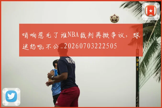 哨响惹毛了谁NBA裁判再掀争议,球迷怒吼不公_20260703222505