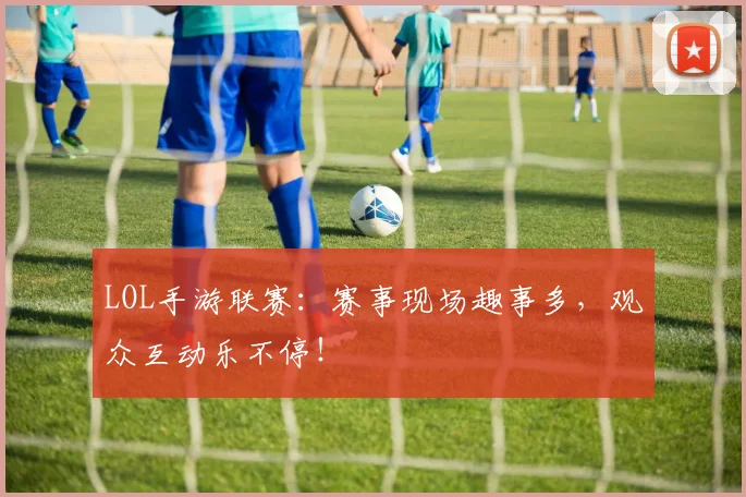 LOL手游联赛:赛事现场趣事多,观众互动乐不停!
