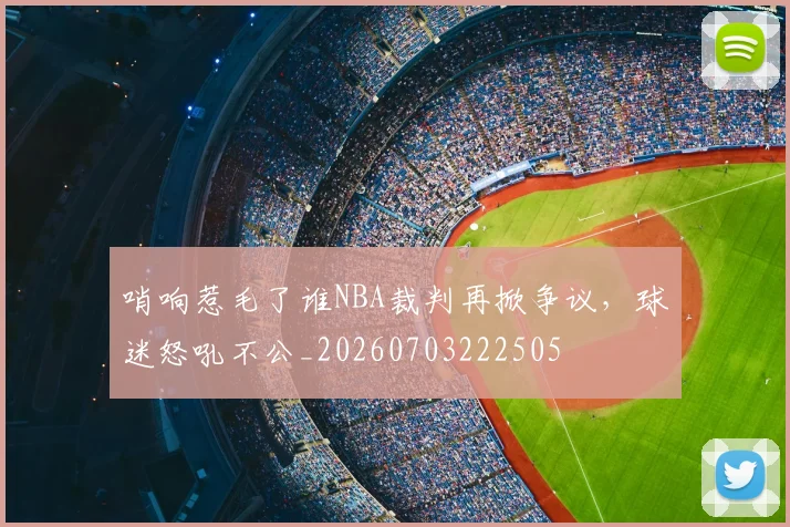 哨响惹毛了谁NBA裁判再掀争议，球迷怒吼不公_20260703222505