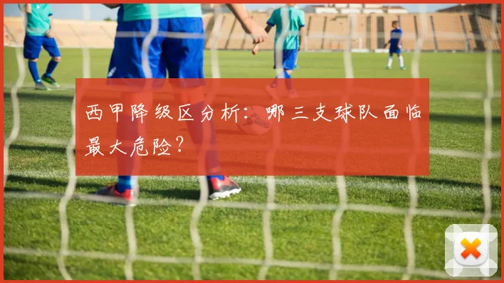 西甲降级区分析：哪三支球队面临最大危险？