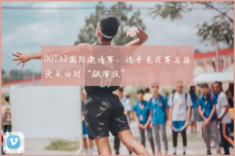 DOTA2国际邀请赛，选手竟在赛后接受采访时“飙演技”