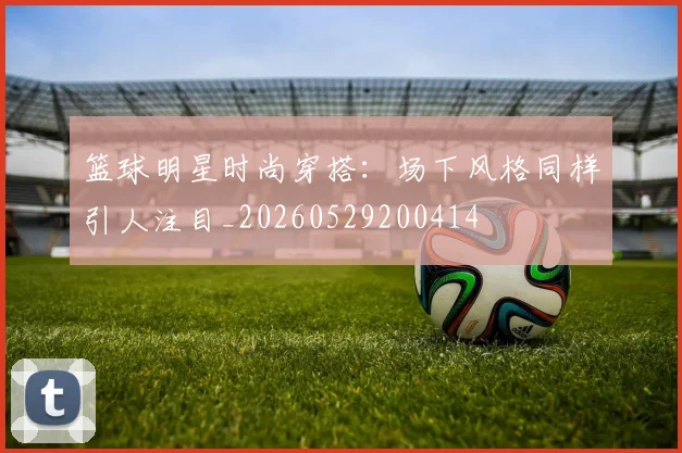 篮球明星时尚穿搭:场下风格同样引人注目_20260529200414