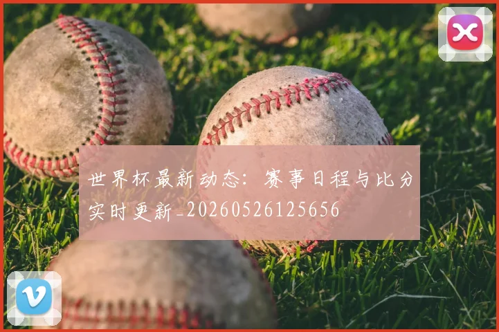 世界杯最新动态:赛事日程与比分实时更新_20260526125656