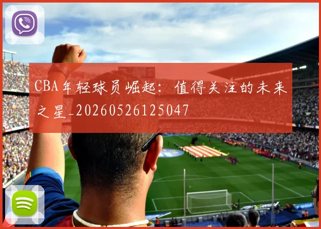 CBA年轻球员崛起:值得关注的未来之星_20260526125047