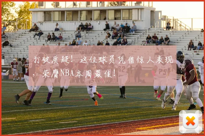 打破质疑!这位球员凭借惊人表现,荣膺NBA本周最佳!