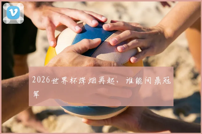 2026世界杯烽烟再起,谁能问鼎冠军