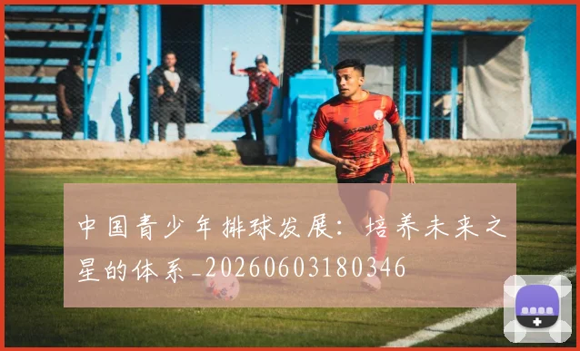 中国青少年排球发展：培养未来之星的体系_20260603180346