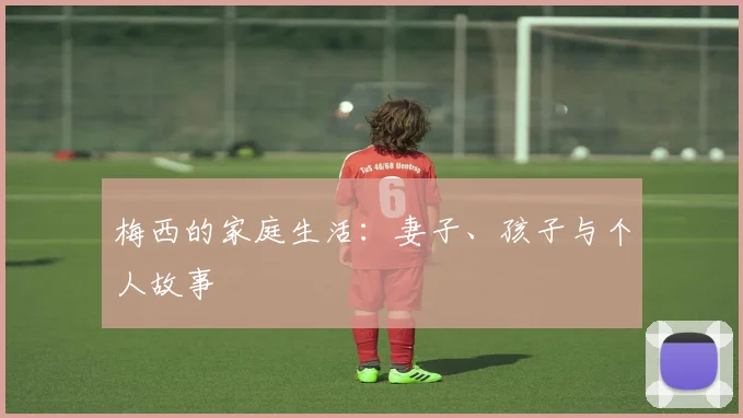 梅西的家庭生活:妻子、孩子与个人故事