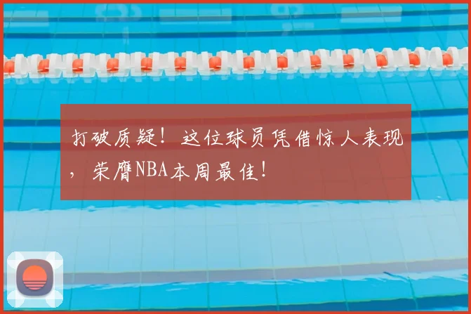 打破质疑！这位球员凭借惊人表现，荣膺NBA本周最佳！