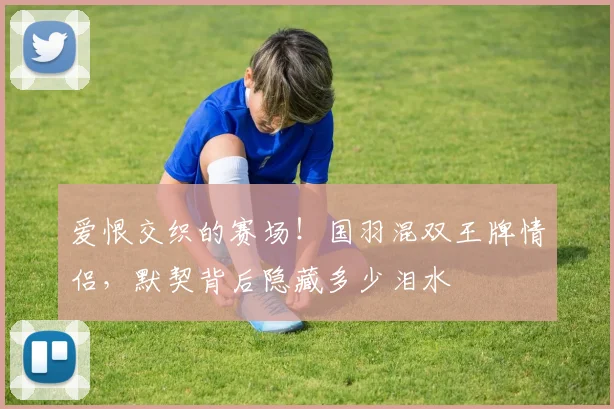 爱恨交织的赛场!国羽混双王牌情侣,默契背后隐藏多少泪水