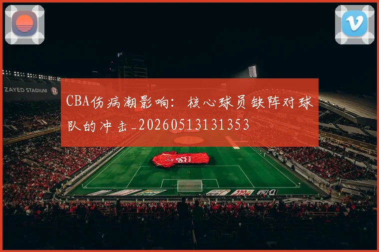 CBA伤病潮影响:核心球员缺阵对球队的冲击_20260513131353