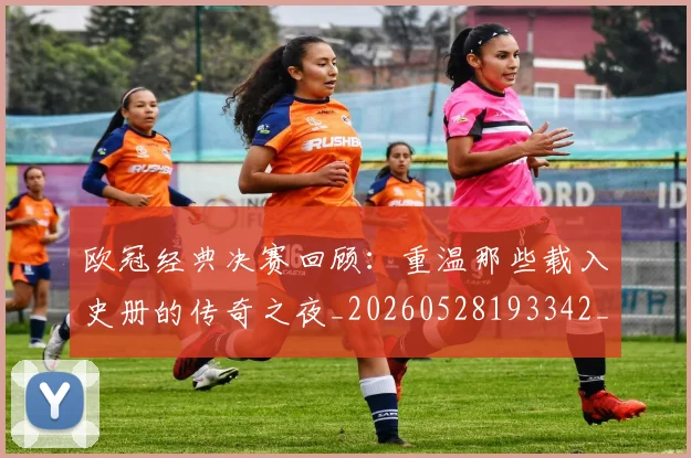欧冠经典决赛回顾：重温那些载入史册的传奇之夜_20260528193342_20260707151634_20260801164801