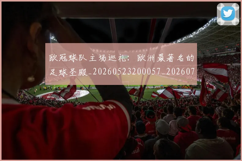 欧冠球队主场巡礼:欧洲最著名的足球圣殿_20260523200057_20260708190656