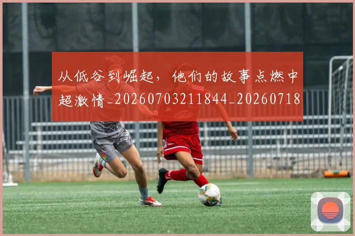从低谷到崛起，他们的故事点燃中超激情_20260703211844_20260718202002