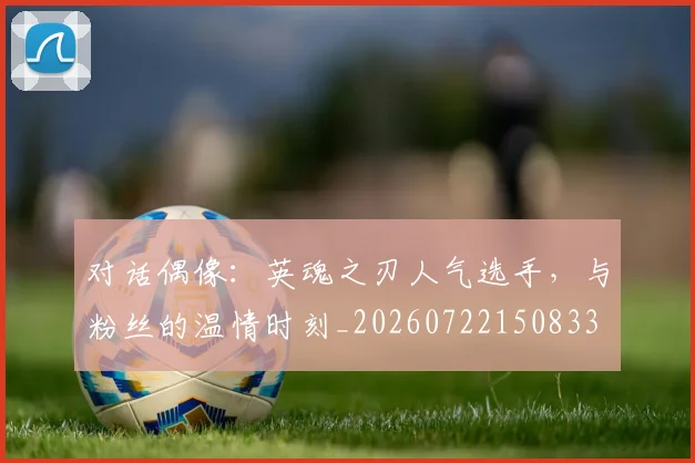 对话偶像：英魂之刃人气选手，与粉丝的温情时刻_20260722150833