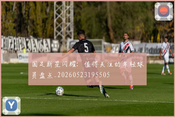 国足新星闪耀：值得关注的年轻球员盘点_20260523195505