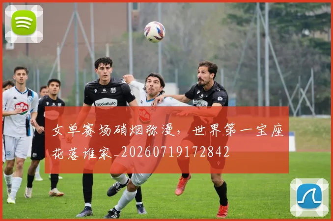 女单赛场硝烟弥漫，世界第一宝座花落谁家_20260719172842
