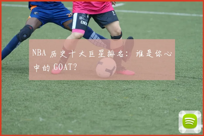 NBA 历史十大巨星排名:谁是你心中的 GOAT?