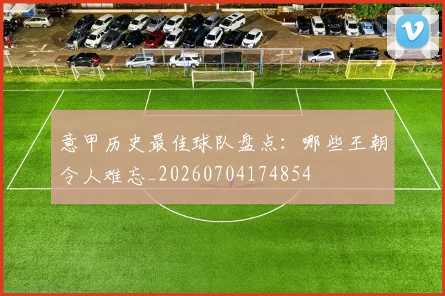 意甲历史最佳球队盘点：哪些王朝令人难忘_20260704174854