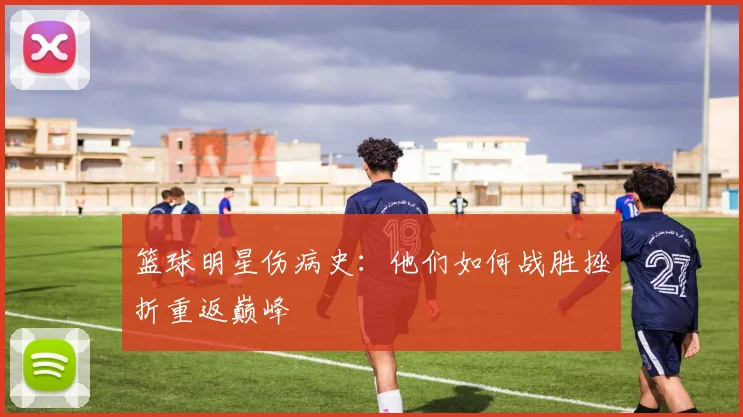 篮球明星伤病史:他们如何战胜挫折重返巅峰