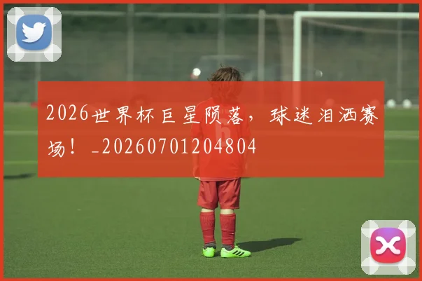2026世界杯巨星陨落，球迷泪洒赛场！_20260701204804