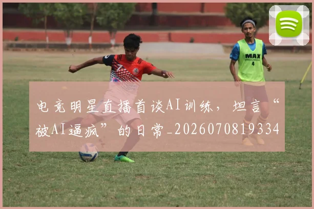 电竞明星直播首谈AI训练,坦言“被AI逼疯”的日常_20260708193343_20260802162447