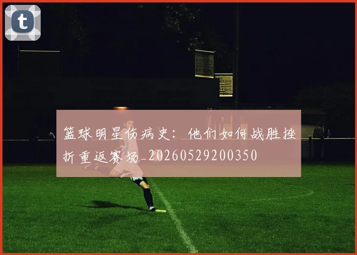 篮球明星伤病史：他们如何战胜挫折重返赛场_20260529200350