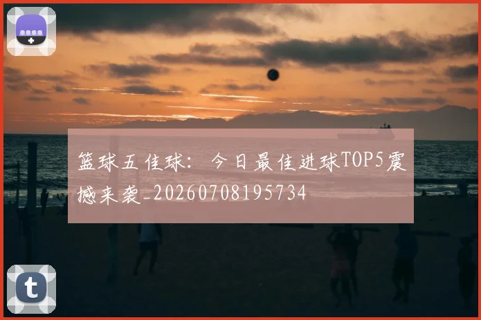 篮球五佳球：今日最佳进球TOP5震撼来袭_20260708195734