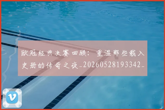 欧冠经典决赛回顾:重温那些载入史册的传奇之夜_20260528193342_20260707151634_20260801164801