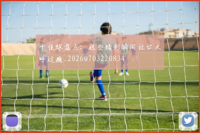 十佳球盘点：这些精彩瞬间让你大呼过瘾_20260703220834