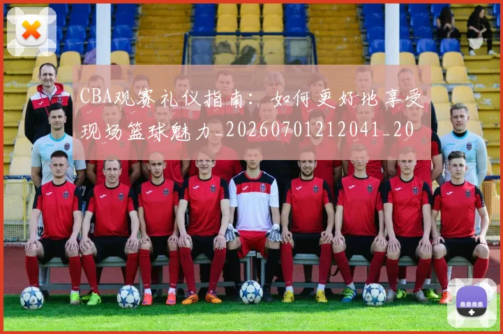 CBA观赛礼仪指南：如何更好地享受现场篮球魅力_20260701212041_20260712050422