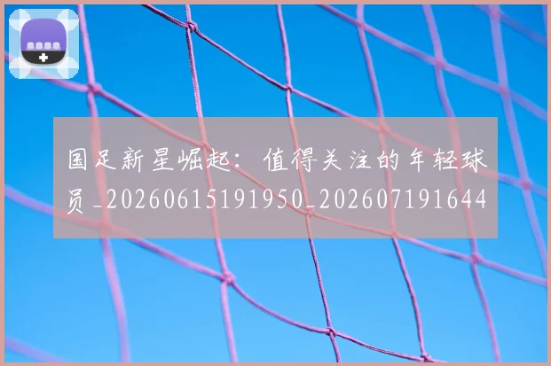 国足新星崛起:值得关注的年轻球员_20260615191950_20260719164420