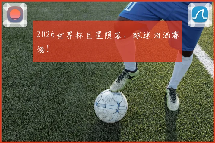 2026世界杯巨星陨落，球迷泪洒赛场！