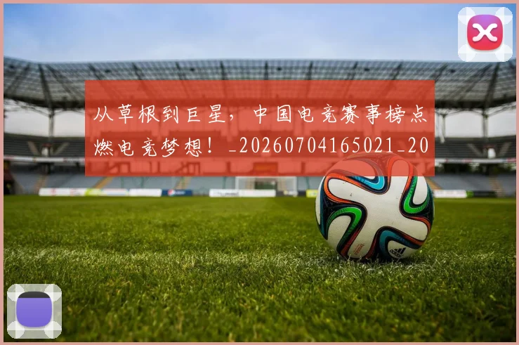 从草根到巨星，中国电竞赛事榜点燃电竞梦想！_20260704165021_20260718001932