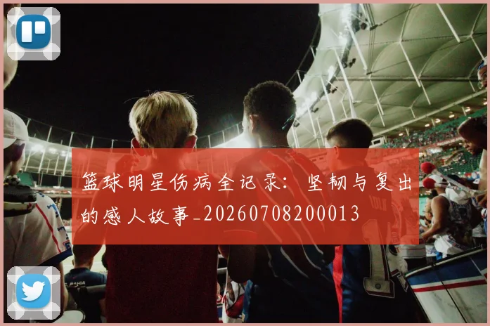 篮球明星伤病全记录：坚韧与复出的感人故事_20260708200013
