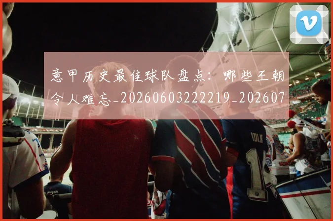 意甲历史最佳球队盘点：哪些王朝令人难忘_20260603222219_20260704174854_20260723174754
