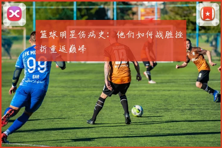 篮球明星伤病史:他们如何战胜挫折重返巅峰