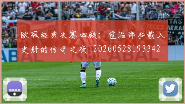 欧冠经典决赛回顾:重温那些载入史册的传奇之夜_20260528193342_20260801164759