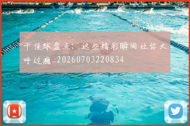 十佳球盘点：这些精彩瞬间让你大呼过瘾_20260703220834