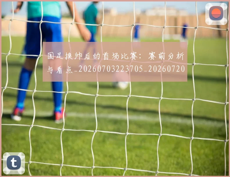 国足换帅后的首场比赛：赛前分析与看点_20260703223705_20260720181050