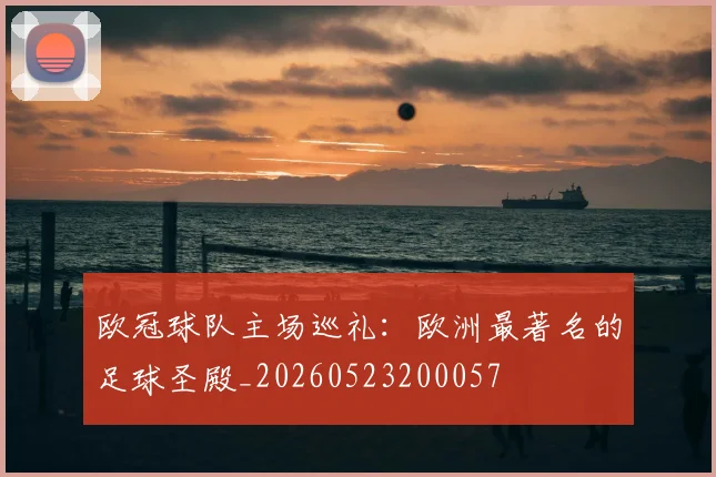 欧冠球队主场巡礼:欧洲最著名的足球圣殿_20260523200057