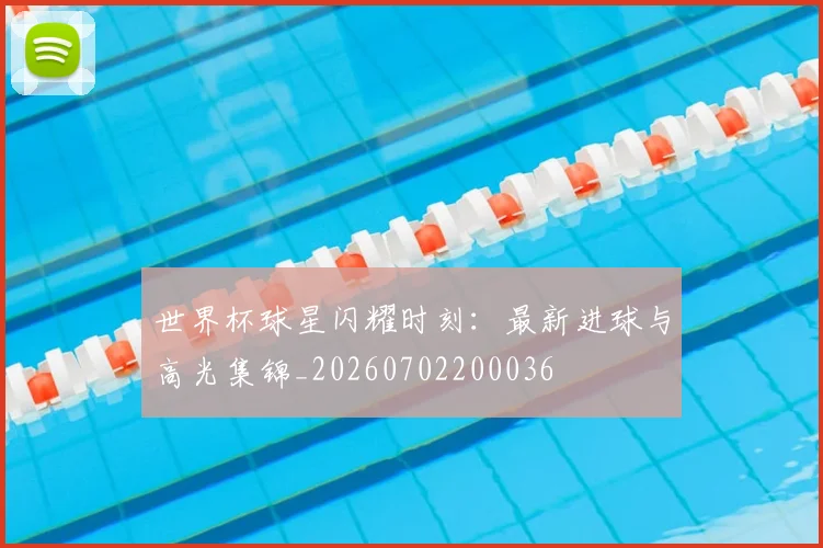 世界杯球星闪耀时刻：最新进球与高光集锦_20260702200036