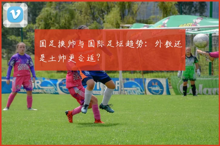 国足换帅与国际足坛趋势：外教还是土帅更合适？