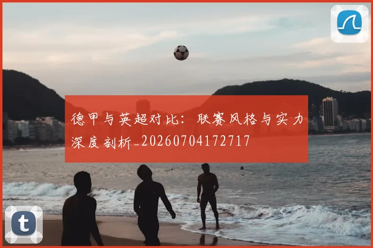 德甲与英超对比：联赛风格与实力深度剖析_20260704172717