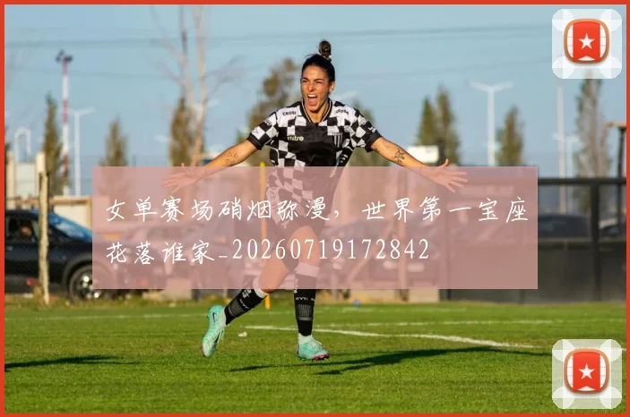 女单赛场硝烟弥漫，世界第一宝座花落谁家_20260719172842