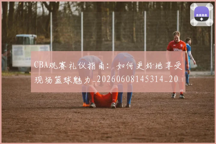 CBA观赛礼仪指南:如何更好地享受现场篮球魅力_20260608145314_20260712050419