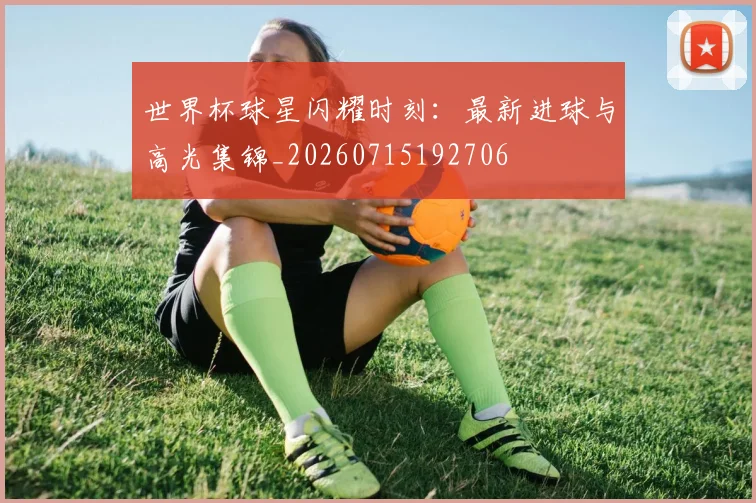 世界杯球星闪耀时刻:最新进球与高光集锦_20260715192706