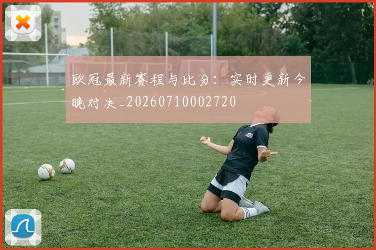 欧冠最新赛程与比分：实时更新今晚对决_20260710002720