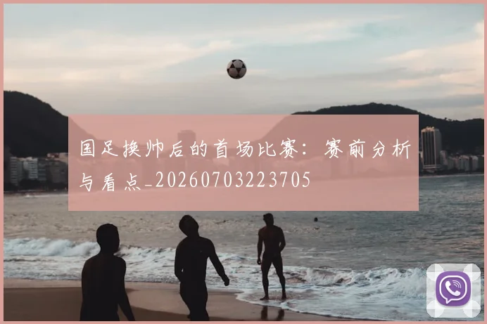 国足换帅后的首场比赛:赛前分析与看点_20260703223705