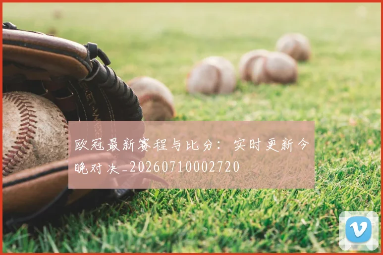 欧冠最新赛程与比分：实时更新今晚对决_20260710002720
